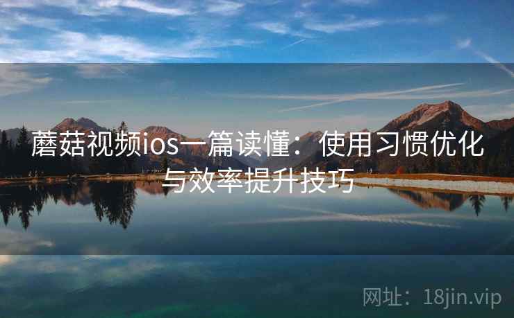 蘑菇视频ios一篇读懂：使用习惯优化与效率提升技巧