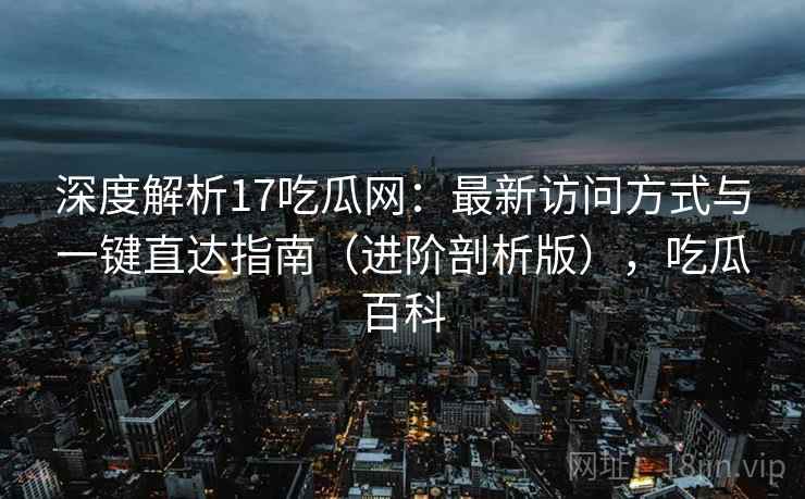 深度解析17吃瓜网：最新访问方式与一键直达指南（进阶剖析版），吃瓜百科