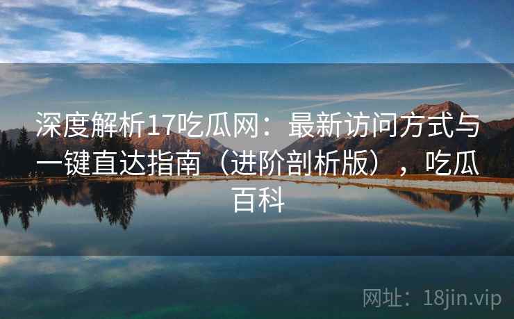深度解析17吃瓜网：最新访问方式与一键直达指南（进阶剖析版），吃瓜百科