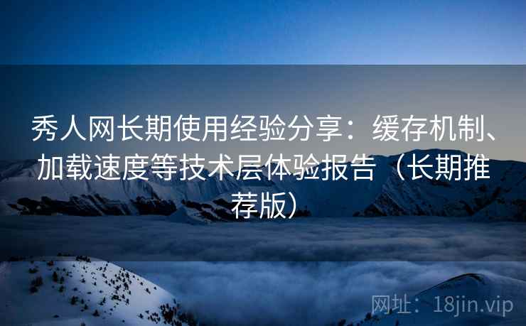秀人网长期使用经验分享：缓存机制、加载速度等技术层体验报告（长期推荐版）