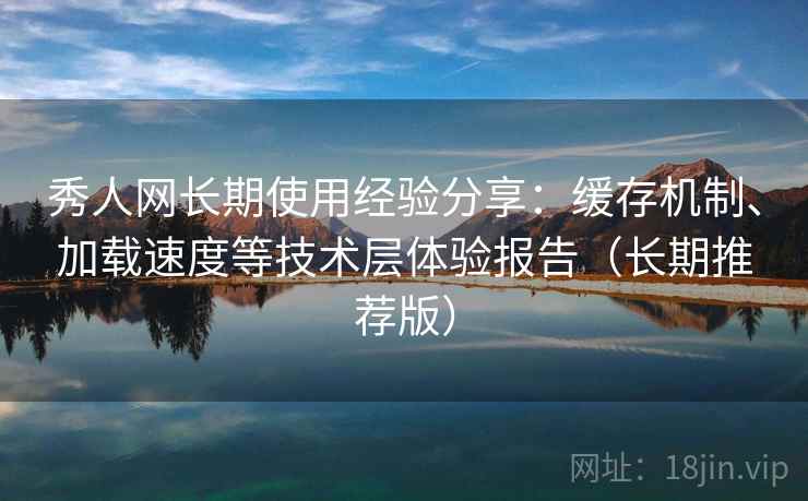秀人网长期使用经验分享：缓存机制、加载速度等技术层体验报告（长期推荐版）