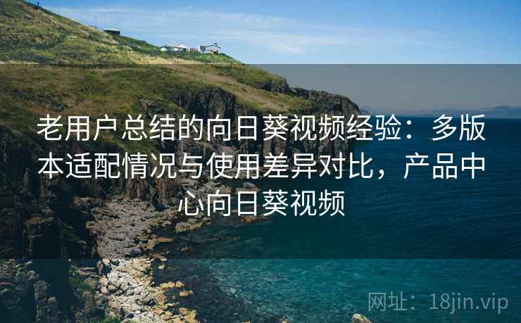 老用户总结的向日葵视频经验：多版本适配情况与使用差异对比，产品中心向日葵视频
