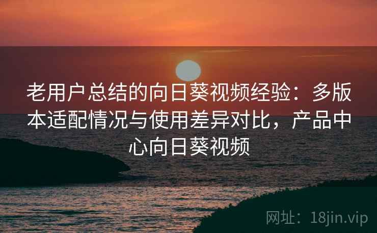 老用户总结的向日葵视频经验：多版本适配情况与使用差异对比，产品中心向日葵视频