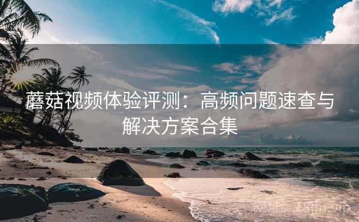 蘑菇视频体验评测：高频问题速查与解决方案合集