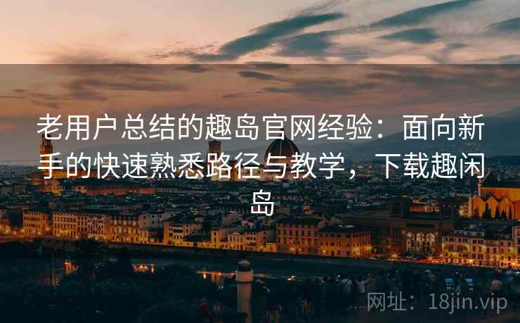 老用户总结的趣岛官网经验：面向新手的快速熟悉路径与教学，下载趣闲岛