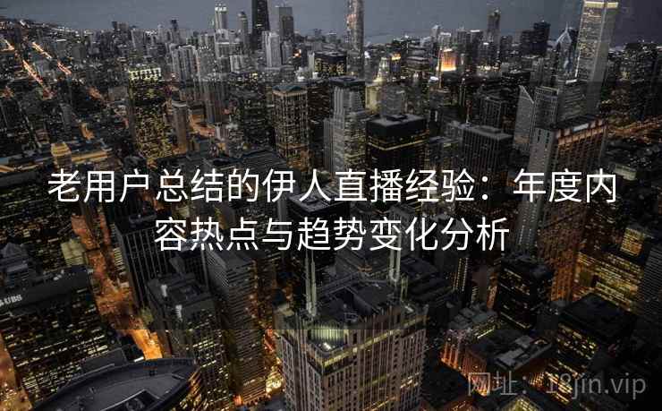 老用户总结的伊人直播经验：年度内容热点与趋势变化分析