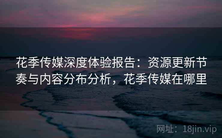 花季传媒深度体验报告：资源更新节奏与内容分布分析，花季传媒在哪里