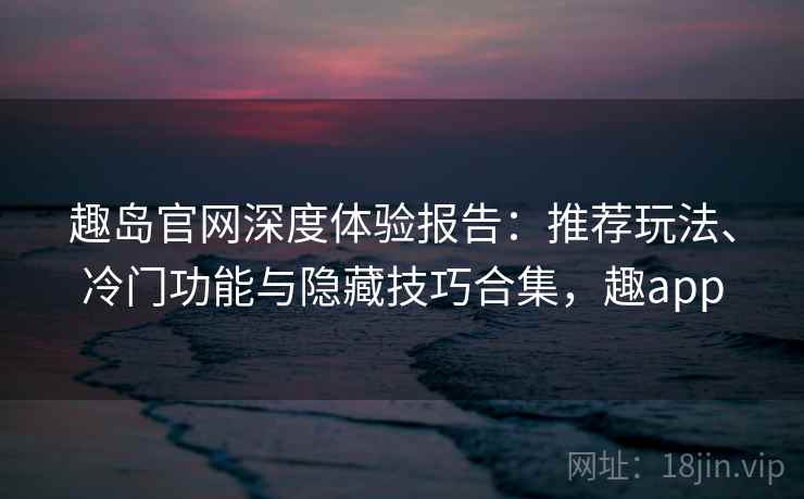 趣岛官网深度体验报告：推荐玩法、冷门功能与隐藏技巧合集，趣app