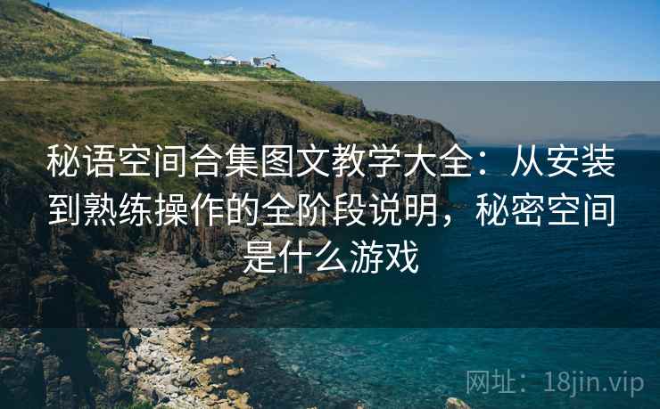 秘语空间合集图文教学大全：从安装到熟练操作的全阶段说明，秘密空间是什么游戏