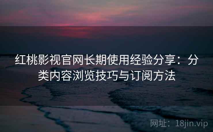 红桃影视官网长期使用经验分享：分类内容浏览技巧与订阅方法