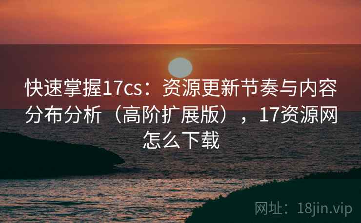 快速掌握17cs：资源更新节奏与内容分布分析（高阶扩展版），17资源网怎么下载