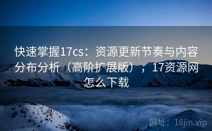 快速掌握17cs：资源更新节奏与内容分布分析（高阶扩展版），17资源网怎么下载