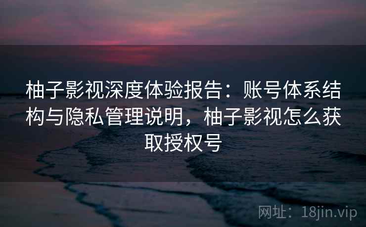 柚子影视深度体验报告:账号体系结构与隐私管理说明,柚子影视怎么获取授权号 柚子影视深度体验报告:账号体系结构与隐私管理说明,柚子影视怎么获取授权号