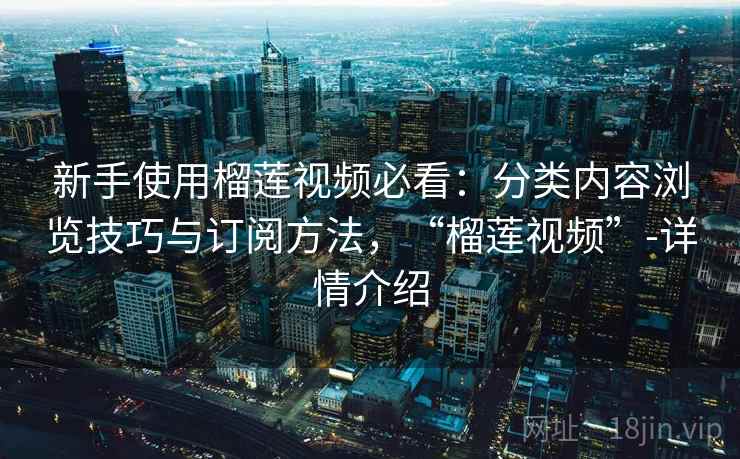 新手使用榴莲视频必看：分类内容浏览技巧与订阅方法，“榴莲视频”-详情介绍