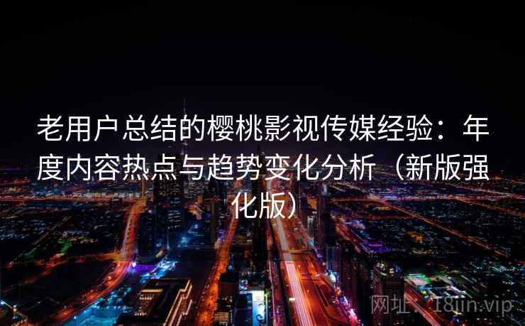 老用户总结的樱桃影视传媒经验：年度内容热点与趋势变化分析（新版强化版）