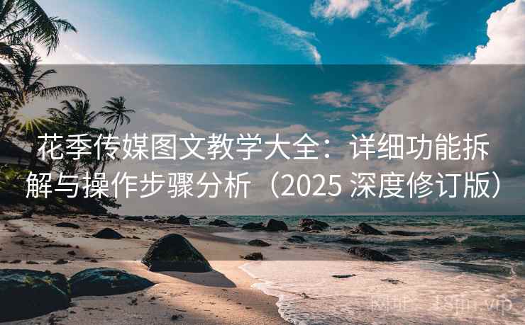 花季传媒图文教学大全：详细功能拆解与操作步骤分析（2025 深度修订版）