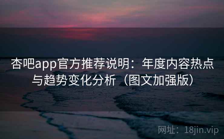 杏吧app官方推荐说明：年度内容热点与趋势变化分析（图文加强版）
