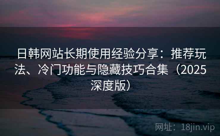 日韩网站长期使用经验分享：推荐玩法、冷门功能与隐藏技巧合集（2025深度版）