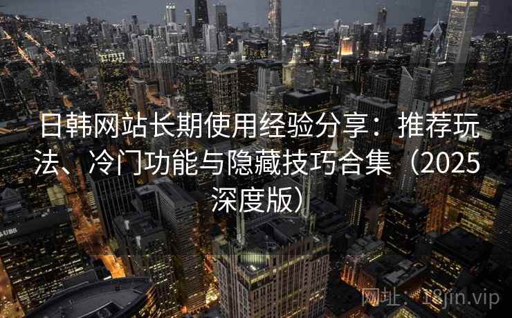 日韩网站长期使用经验分享:推荐玩法、冷门功能与隐藏技巧合集(2025深度版) 日韩网站长期使用经验分享:推荐玩法、冷门功能与隐藏技巧合集(2025深度版)
