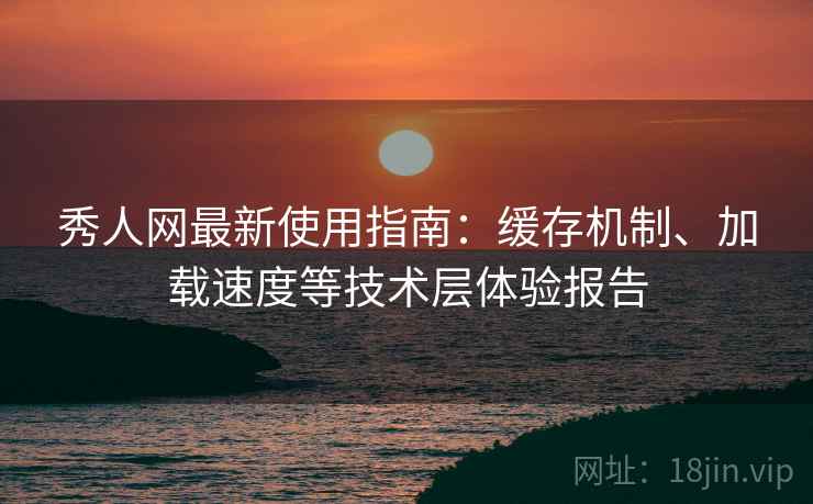 秀人网最新使用指南：缓存机制、加载速度等技术层体验报告