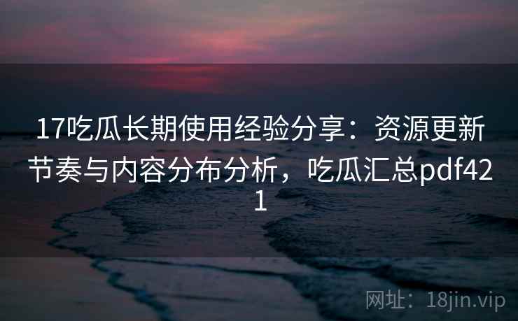 17吃瓜长期使用经验分享：资源更新节奏与内容分布分析，吃瓜汇总pdf421
