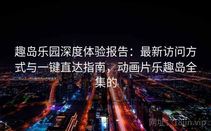 趣岛乐园深度体验报告：最新访问方式与一键直达指南，动画片乐趣岛全集的
