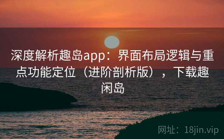 深度解析趣岛app：界面布局逻辑与重点功能定位（进阶剖析版），下载趣闲岛