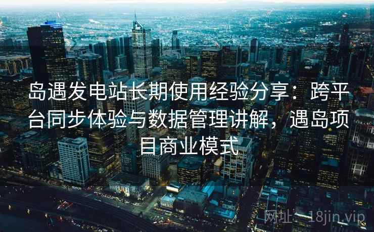 岛遇发电站长期使用经验分享：跨平台同步体验与数据管理讲解，遇岛项目商业模式