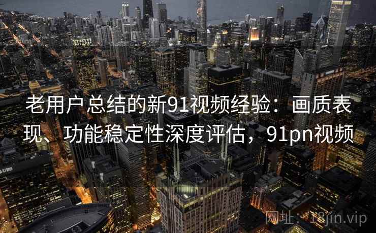 老用户总结的新91视频经验：画质表现、功能稳定性深度评估，91pn视频