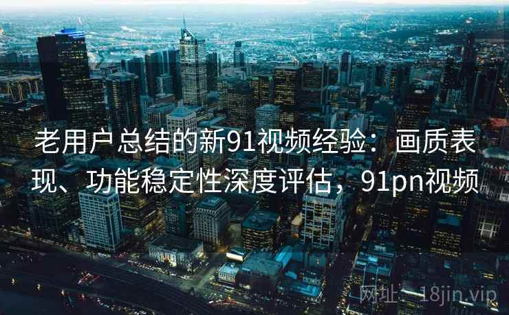 老用户总结的新91视频经验：画质表现、功能稳定性深度评估，91pn视频