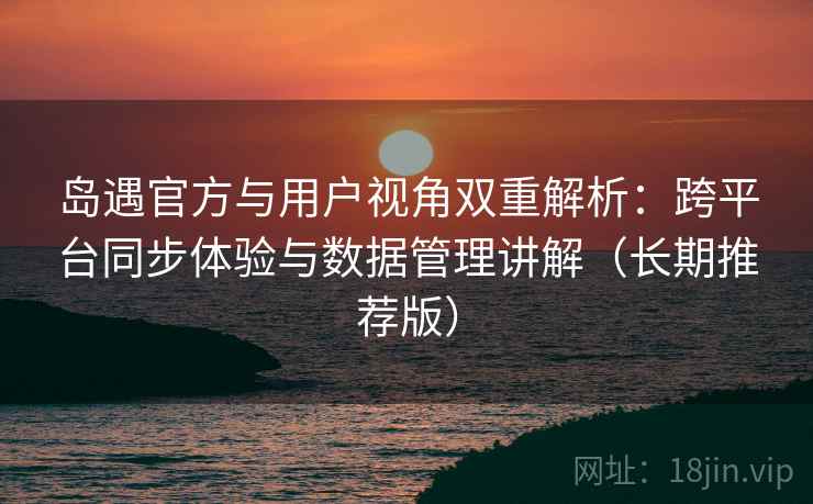 岛遇官方与用户视角双重解析：跨平台同步体验与数据管理讲解（长期推荐版）