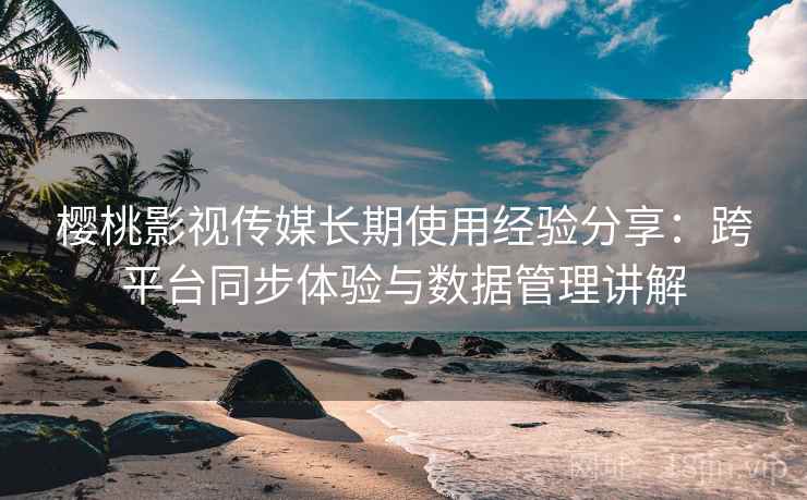 樱桃影视传媒长期使用经验分享:跨平台同步体验与数据管理讲解 樱桃影视传媒长期使用经验分享:跨平台同步体验与数据管理讲解