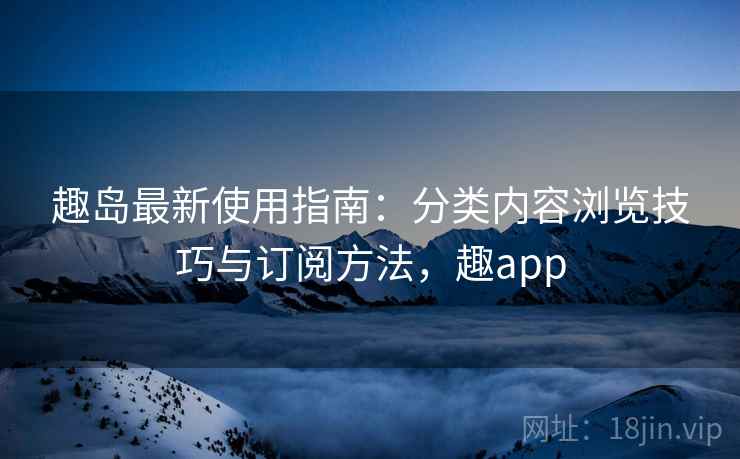 趣岛最新使用指南:分类内容浏览技巧与订阅方法,趣app 趣岛最新使用指南:分类内容浏览技巧与订阅方法,趣app
