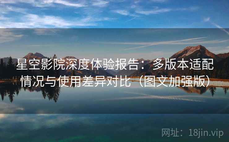 星空影院深度体验报告：多版本适配情况与使用差异对比（图文加强版）