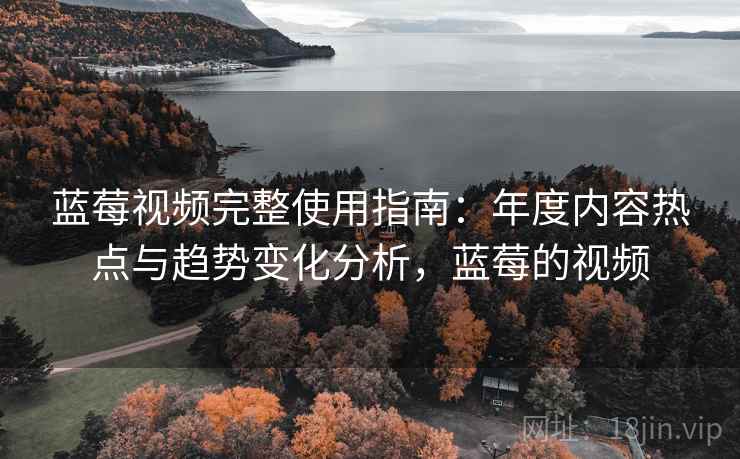 蓝莓视频完整使用指南:年度内容热点与趋势变化分析,蓝莓的视频 蓝莓视频完整使用指南:年度内容热点与趋势变化分析,蓝莓的视频