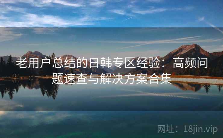 老用户总结的日韩专区经验:高频问题速查与解决方案合集 老用户总结的日韩专区经验:高频问题速查与解决方案合集
