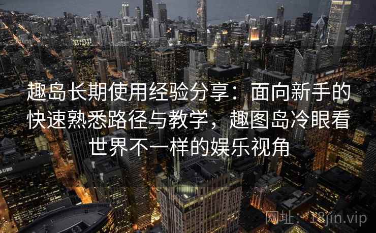 趣岛长期使用经验分享：面向新手的快速熟悉路径与教学，趣图岛冷眼看世界不一样的娱乐视角