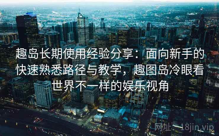 趣岛长期使用经验分享：面向新手的快速熟悉路径与教学，趣图岛冷眼看世界不一样的娱乐视角