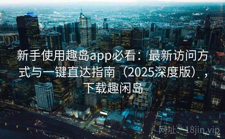 新手使用趣岛app必看：最新访问方式与一键直达指南（2025深度版），下载趣闲岛