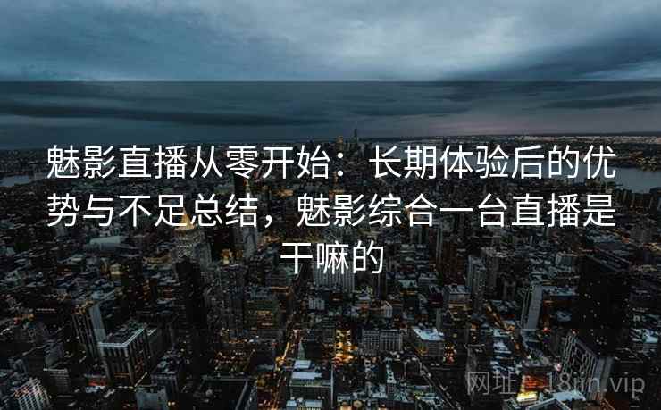 魅影直播从零开始：长期体验后的优势与不足总结，魅影综合一台直播是干嘛的