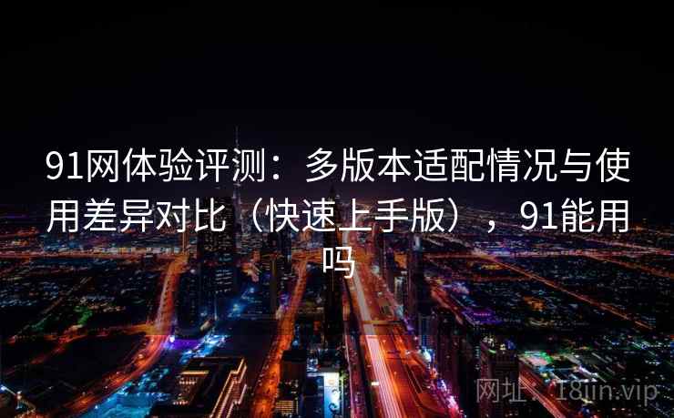 91网体验评测：多版本适配情况与使用差异对比（快速上手版），91能用吗
