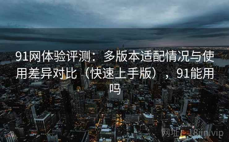 91网体验评测：多版本适配情况与使用差异对比（快速上手版），91能用吗