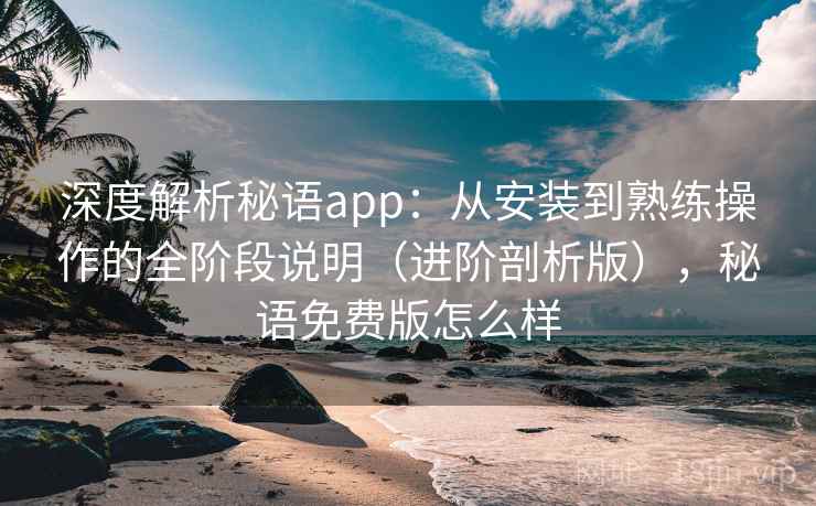 深度解析秘语app：从安装到熟练操作的全阶段说明（进阶剖析版），秘语免费版怎么样