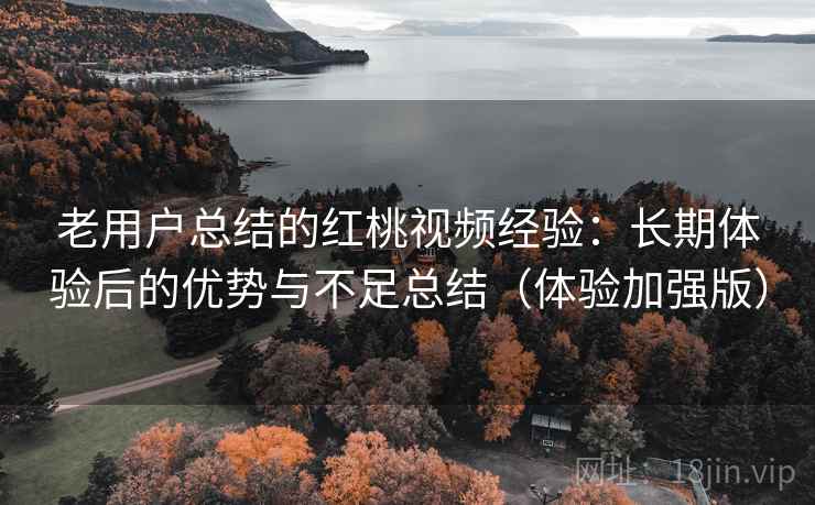 老用户总结的红桃视频经验：长期体验后的优势与不足总结（体验加强版）