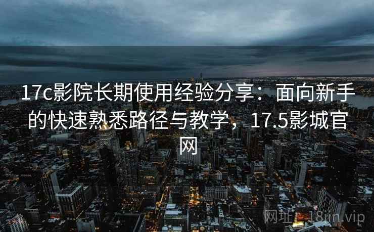 17c影院长期使用经验分享：面向新手的快速熟悉路径与教学，17.5影城官网