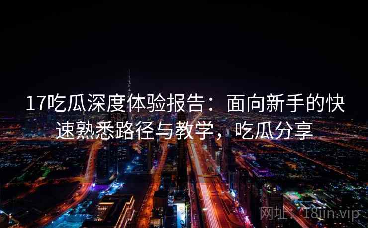 17吃瓜深度体验报告：面向新手的快速熟悉路径与教学，吃瓜分享