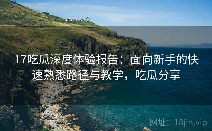 17吃瓜深度体验报告:面向新手的快速熟悉路径与教学,吃瓜分享 17吃瓜深度体验报告:面向新手的快速熟悉路径与教学,吃瓜分享