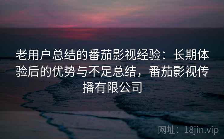 老用户总结的番茄影视经验：长期体验后的优势与不足总结，番茄影视传播有限公司