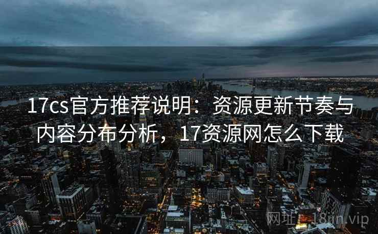 17cs官方推荐说明：资源更新节奏与内容分布分析，17资源网怎么下载