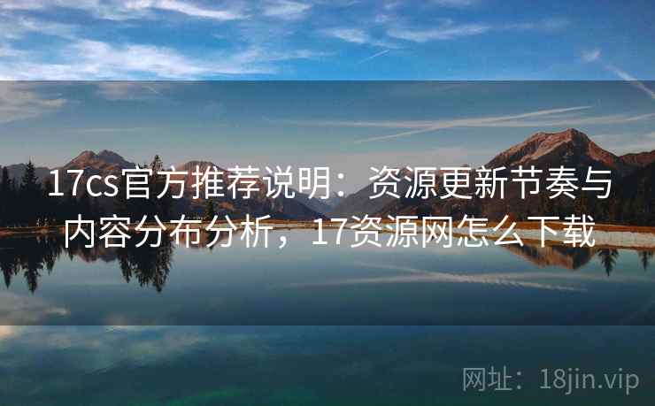 17cs官方推荐说明：资源更新节奏与内容分布分析，17资源网怎么下载